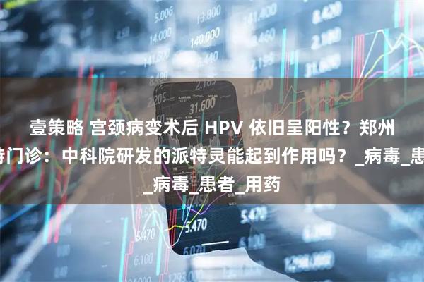 壹策略 宫颈病变术后 HPV 依旧呈阳性？郑州金水派特门诊：中科院研发的派特灵能起到作用吗？_病毒_患者_用药