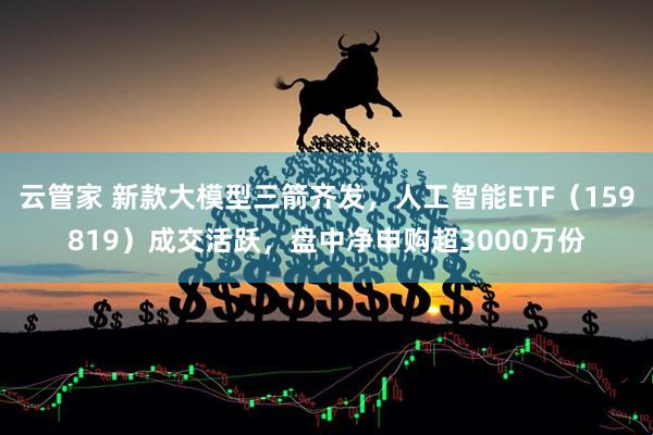 云管家 新款大模型三箭齐发，人工智能ETF（159819）成交活跃，盘中净申购超3000万份