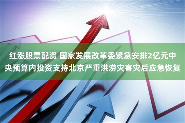 红涨股票配资 国家发展改革委紧急安排2亿元中央预算内投资支持北京严重洪涝灾害灾后应急恢复