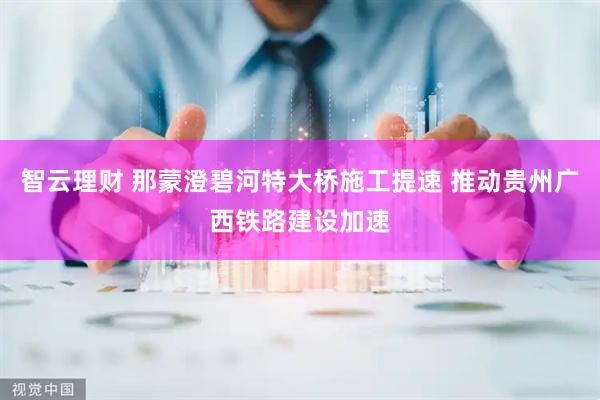 智云理财 那蒙澄碧河特大桥施工提速 推动贵州广西铁路建设加速