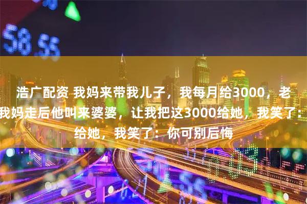 浩广配资 我妈来带我儿子，我每月给3000，老公嫌太多，我妈走后他叫来婆婆，让我把这3000给她，我笑了：你可别后悔