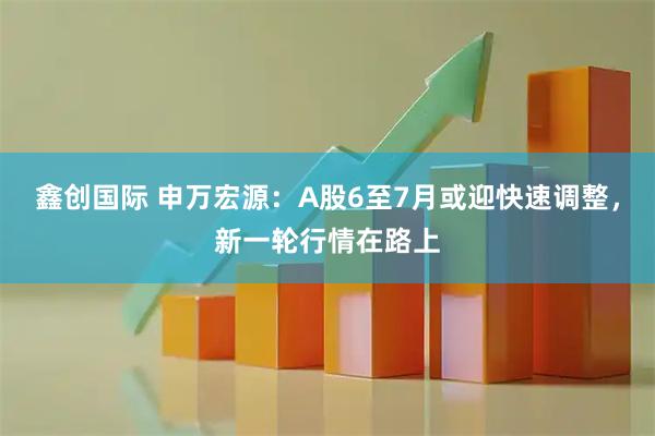 鑫创国际 申万宏源：A股6至7月或迎快速调整，新一轮行情在路上