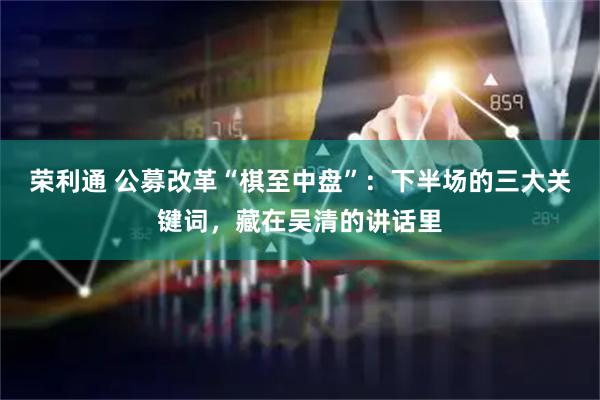 荣利通 公募改革“棋至中盘”：下半场的三大关键词，藏在吴清的讲话里