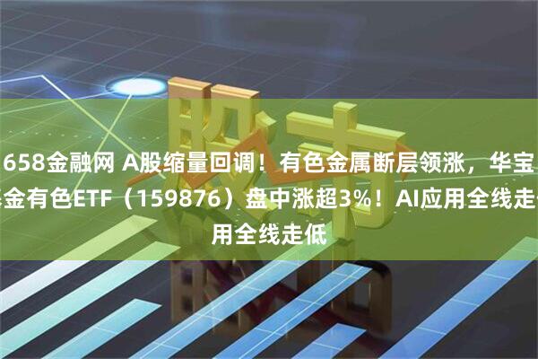 658金融网 A股缩量回调！有色金属断层领涨，华宝基金有色ETF（159876）盘中涨超3%！AI应用全线走低