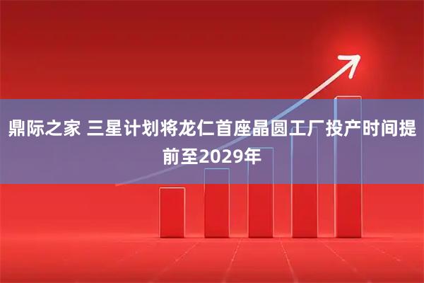 鼎际之家 三星计划将龙仁首座晶圆工厂投产时间提前至2029年